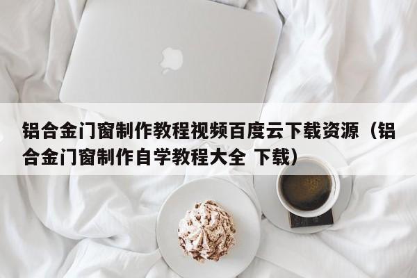 铝合金门窗制作教程视频BD       下载资源（铝合金门窗制作自学教程大全 下载）