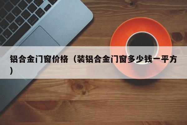 铝合金门窗价格（装铝合金门窗多少钱一平方）