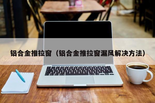 铝合金推拉窗（铝合金推拉窗漏风解决方法）