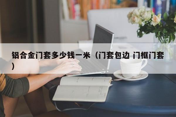 铝合金门套多少钱一米（门套包边 门框门套）