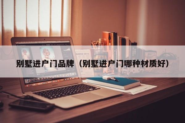 别墅进户门品牌（别墅进户门哪种材质好）
