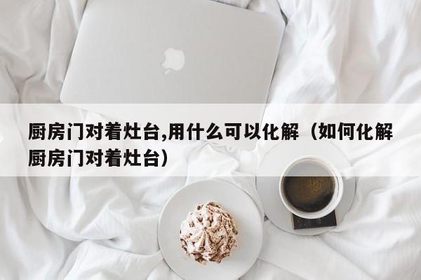 厨房门对着灶台,用什么可以化解（如何化解厨房门对着灶台）