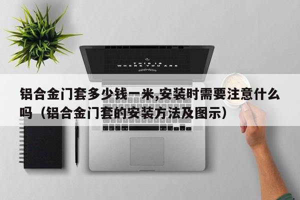 铝合金门套多少钱一米,安装时需要注意什么吗（铝合金门套的安装方法及图示）